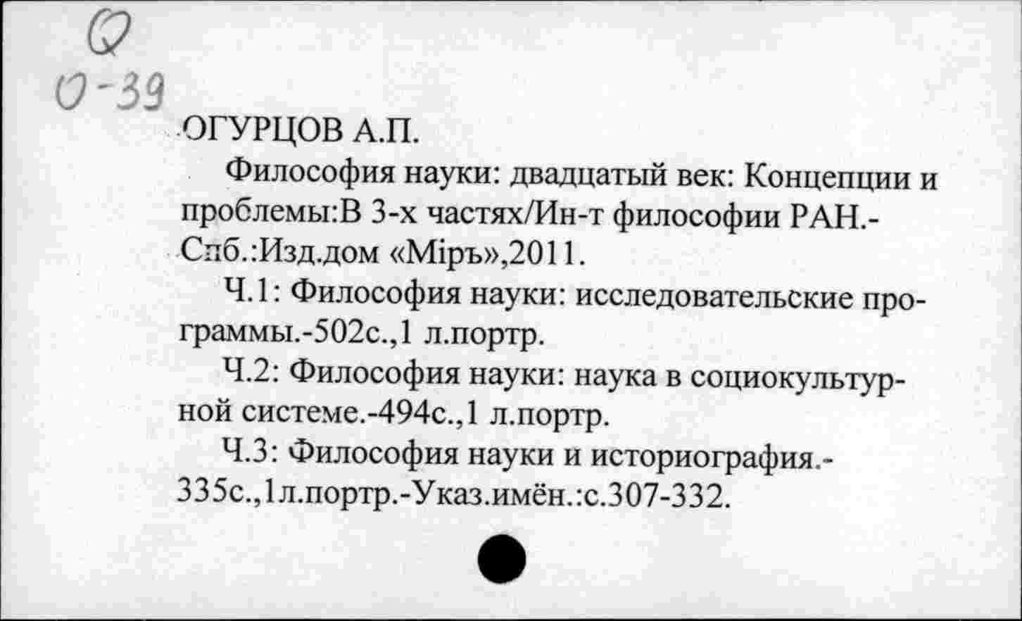 ﻿(У'39
ОГУРЦОВ А.П.
Философия науки: двадцатый век: Концепции и проблемы:В 3-х частях/Ин-т философии РАН,-Спб.:Изд.дом «М1ръ»,2011.
4.1: Философия науки: исследовательские про-граммы.-502с.,1 л.портр.
4.2: Философия науки: наука в социокультурной системе.-494с.,1 л.портр.
Ч.З: Философия науки и историография.-
335с.,1л.портр.-Указ.имён.:с.307-332.